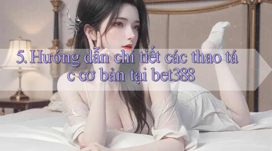 5. Hướng dẫn chi tiết các thao tác cơ bản tại bet388 5. Hướng dẫn chi tiết các thao tác cơ bản tại bet388