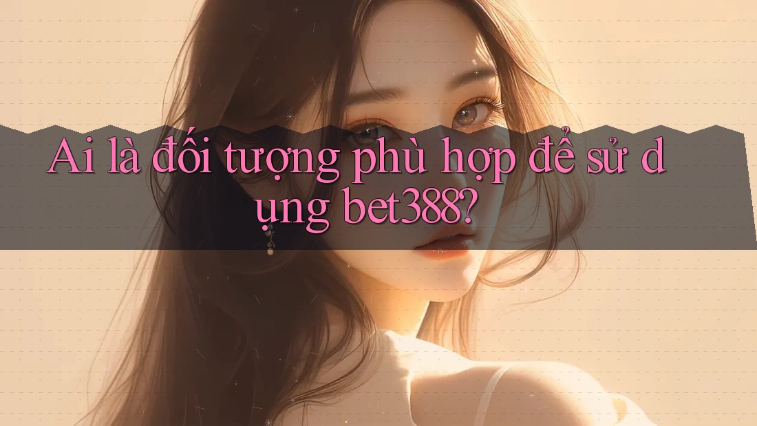 Ai là đối tượng phù hợp để sử dụng bet388? Ai là đối tượng phù hợp để sử dụng bet388?