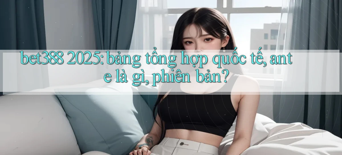 bet388 2025 bảng tổng hợp quốc tế, ante là gì, phiên bản