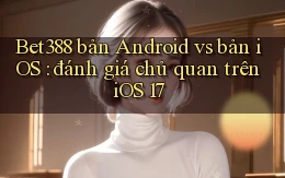 Bet388 bản Android vs bản iOS đánh giá chủ quan trên iOS 17