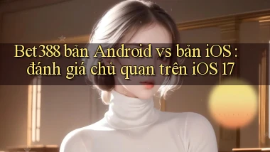 Bet388 bản Android vs bản iOS đánh giá chủ quan trên iOS 17