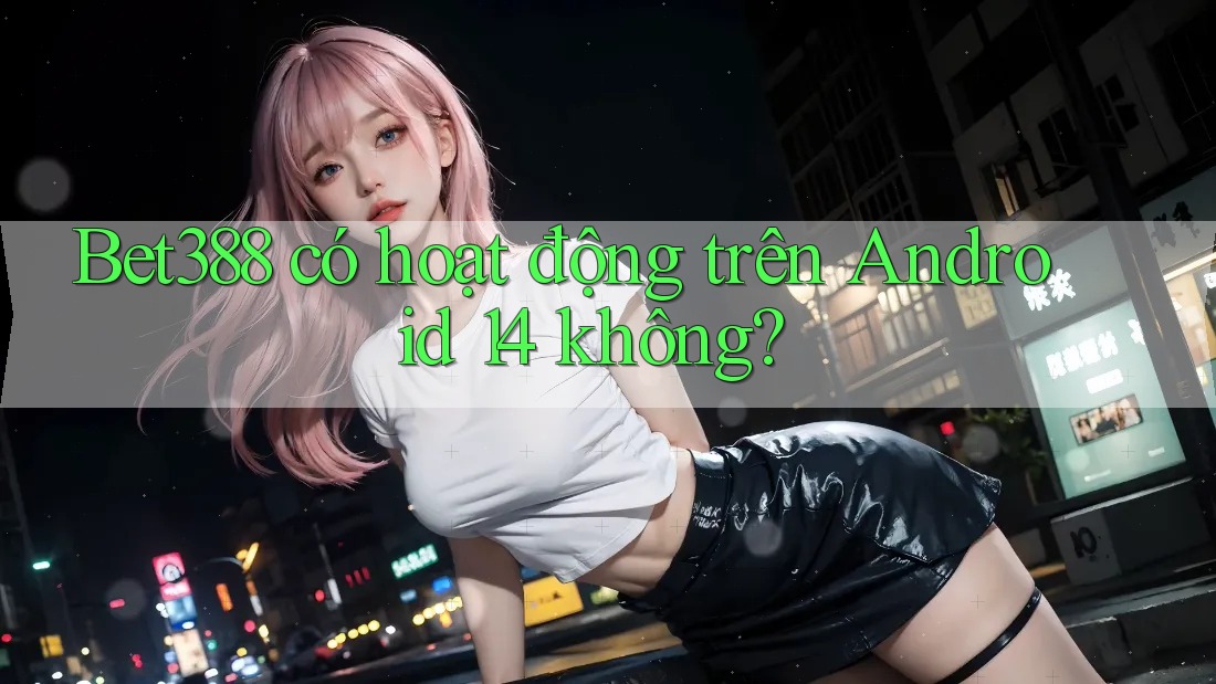 Bet388 có hoạt động trên Android 14 không?
