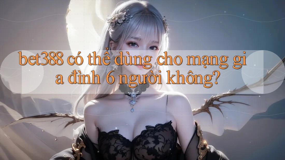bet388 có thể dùng cho mạng gia đình 6 người không?