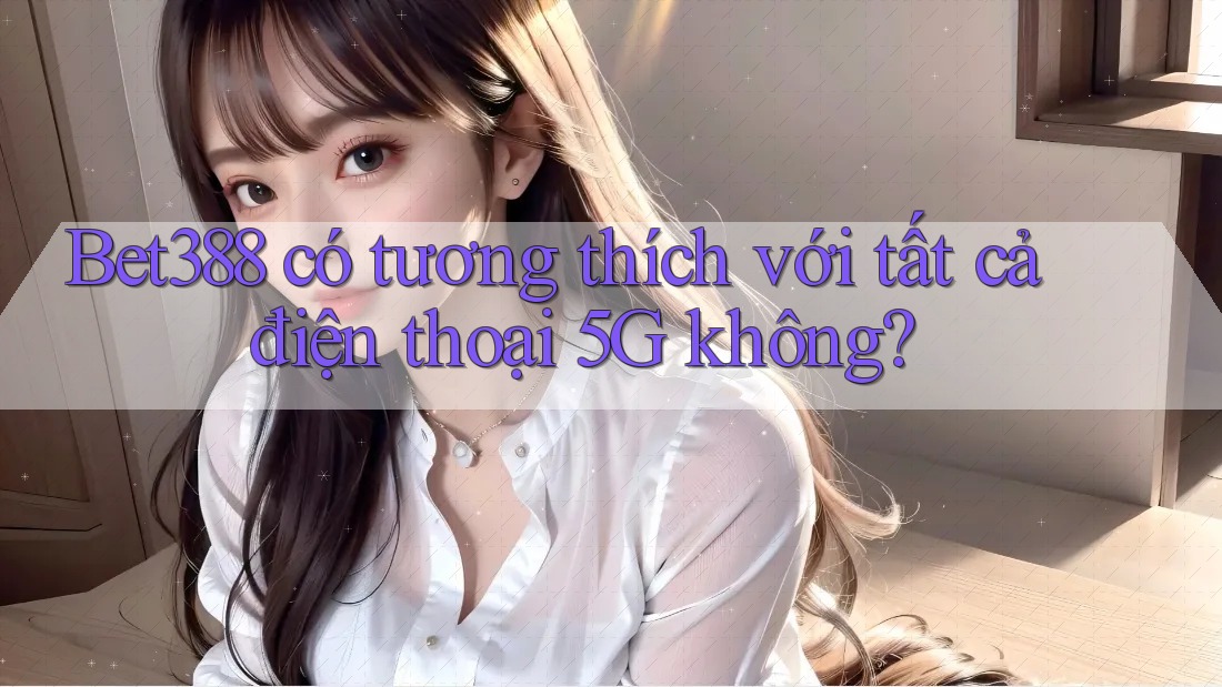 Bet388 có tương thích với tất cả điện thoại 5G không?