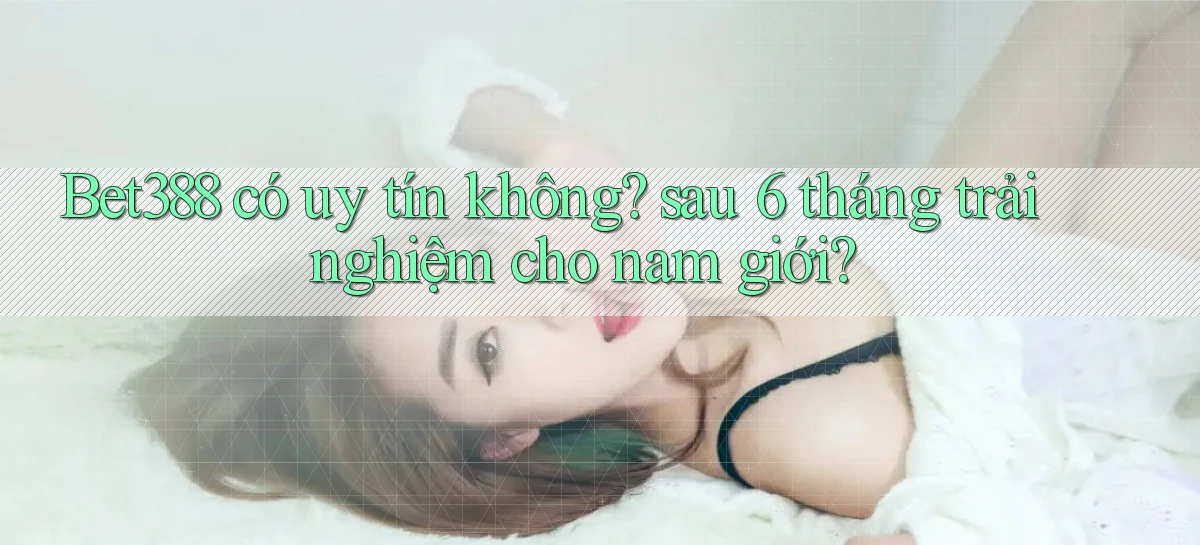 Bet388 có uy tín không sau 6 tháng trải nghiệm cho nam giới