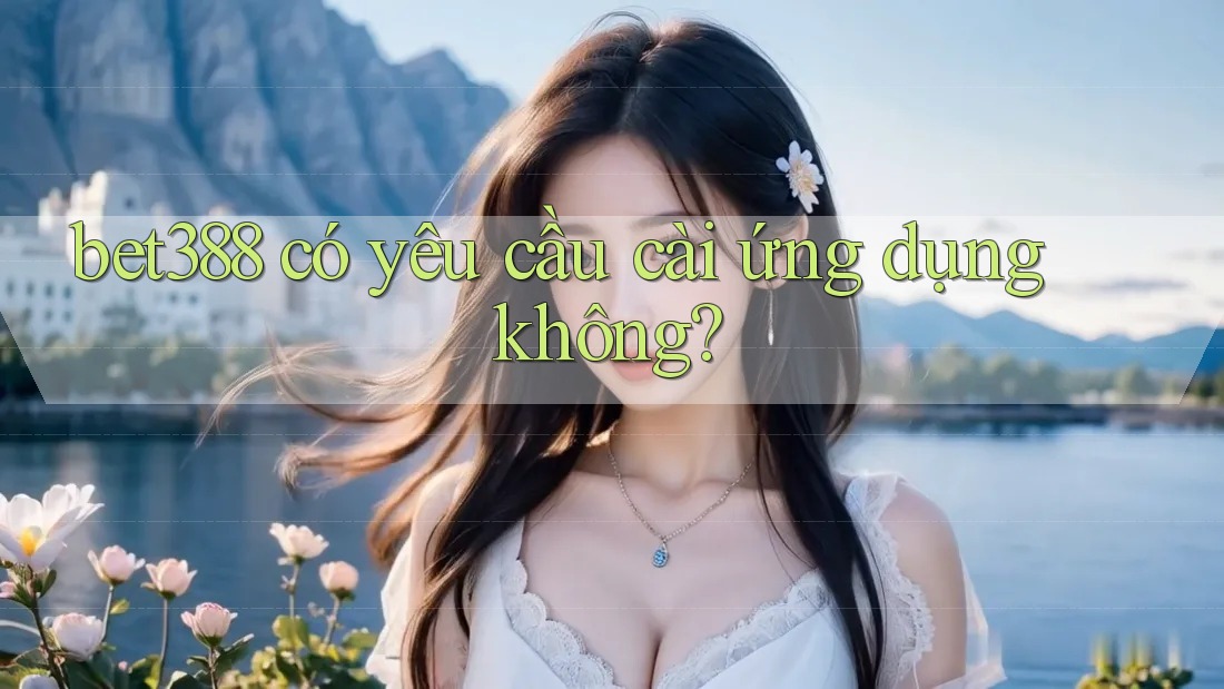bet388 có yêu cầu cài ứng dụng không? bet388 có yêu cầu cài ứng dụng không?