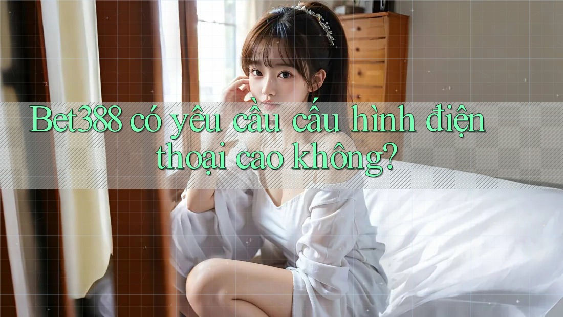 Bet388 có yêu cầu cấu hình điện thoại cao không?