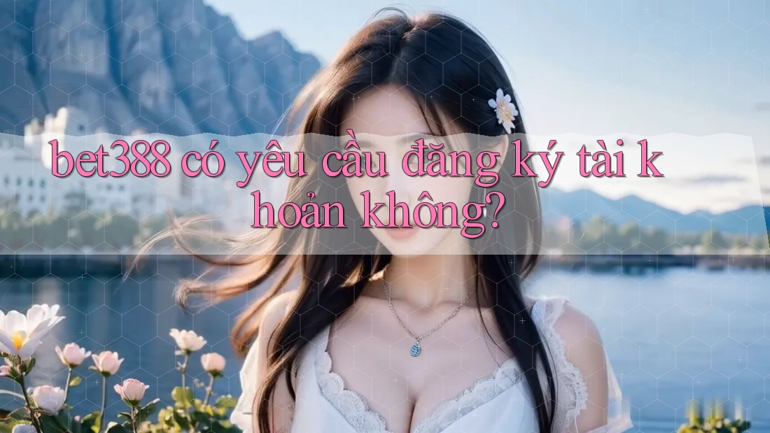 bet388 có yêu cầu đăng ký tài khoản không?