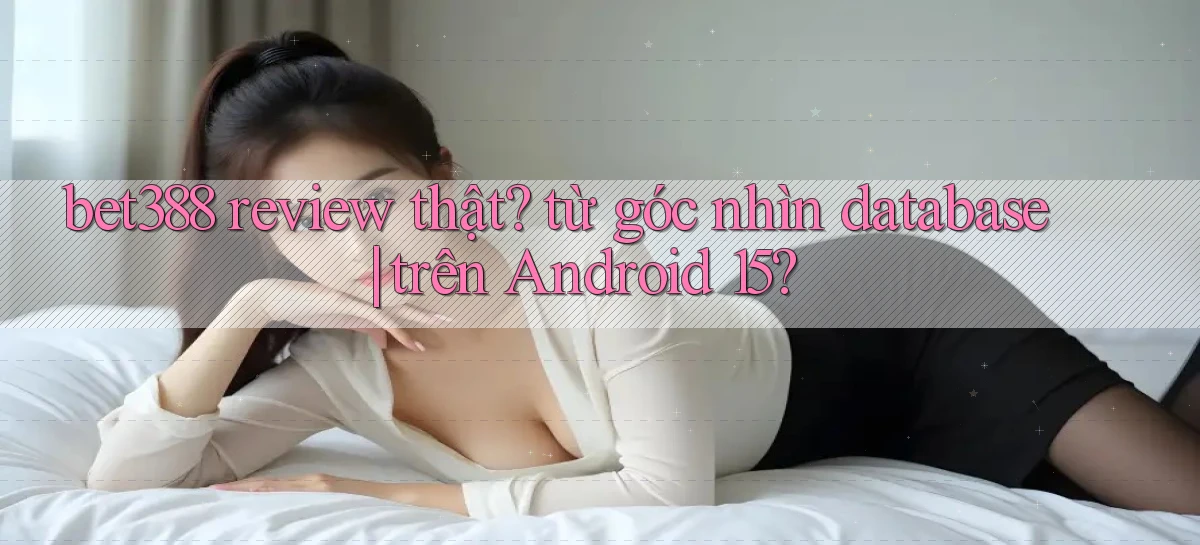bet388 review thật từ góc nhìn database trên Android 15