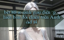 bet388 so sánh giao diện phiên bản đối chiếu trên Android 14