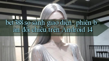bet388 so sánh giao diện phiên bản đối chiếu trên Android 14