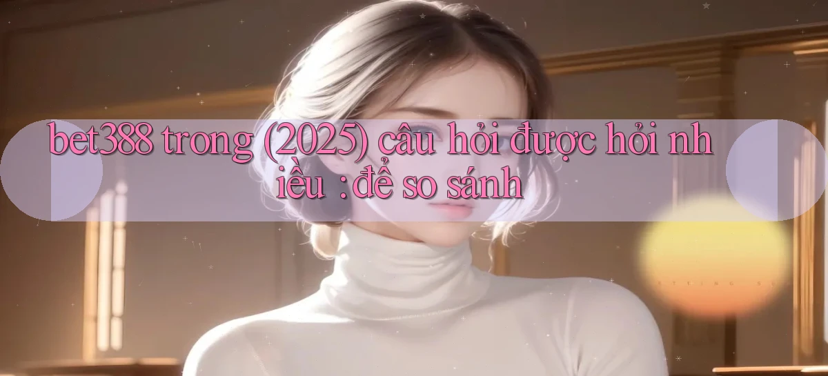 bet388 trong (2025) câu hỏi được hỏi nhiều để so sánh