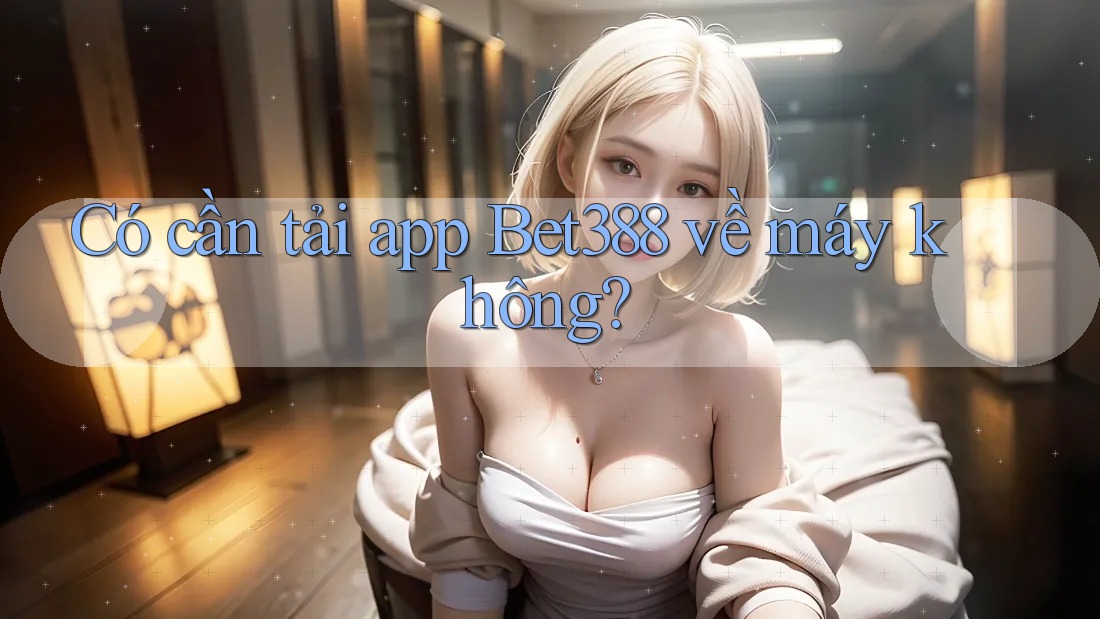 Có cần tải app Bet388 về máy không?