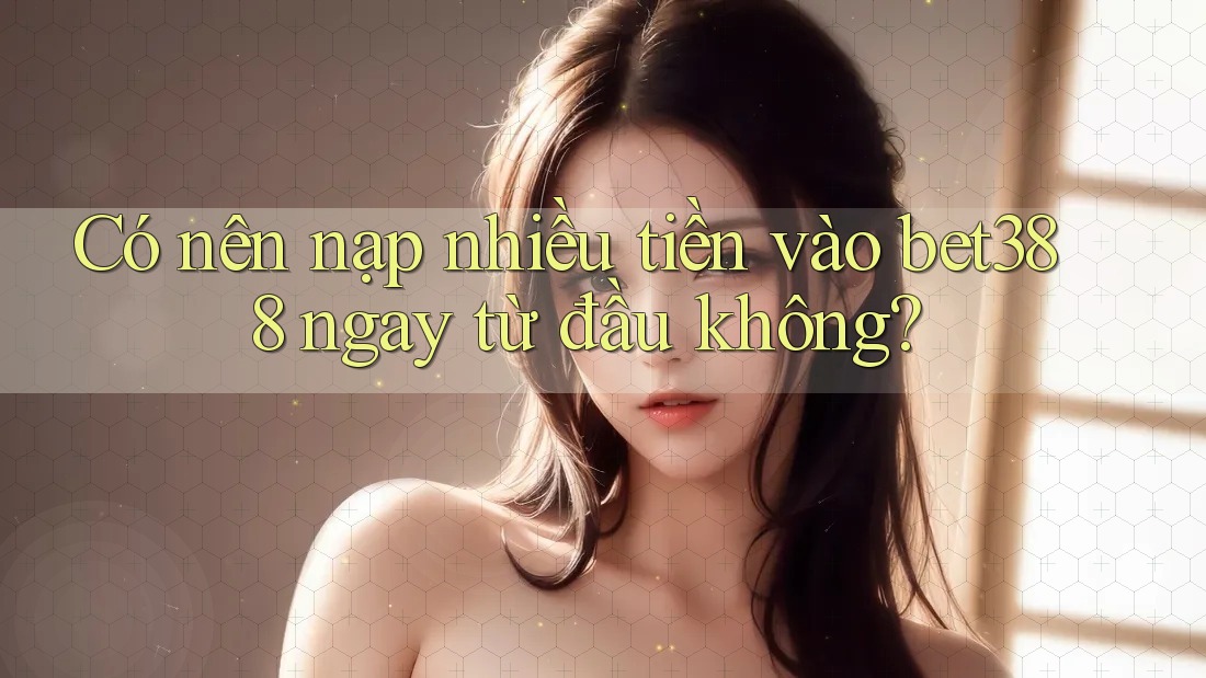 Có nên nạp nhiều tiền vào bet388 ngay từ đầu không?