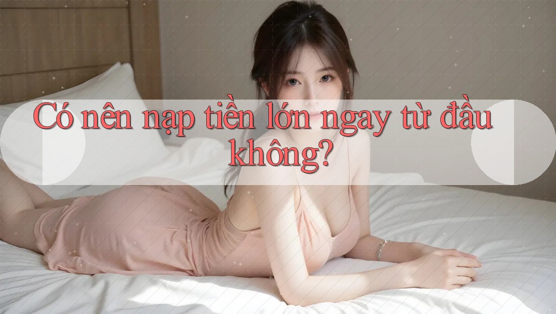 Có nên nạp tiền lớn ngay từ đầu không?