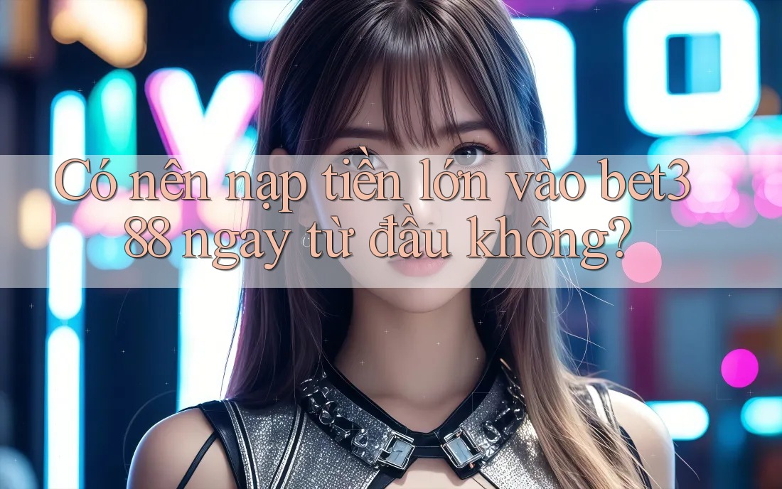 Có nên nạp tiền lớn vào bet388 ngay từ đầu không?