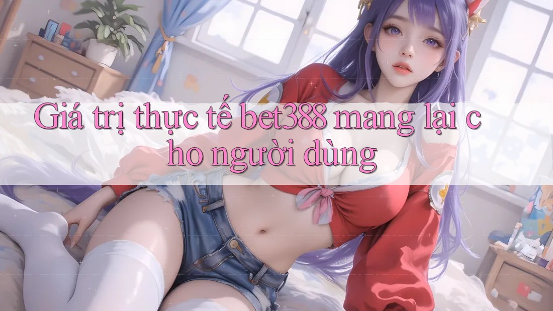 Giá trị thực tế bet388 mang lại cho người dùng