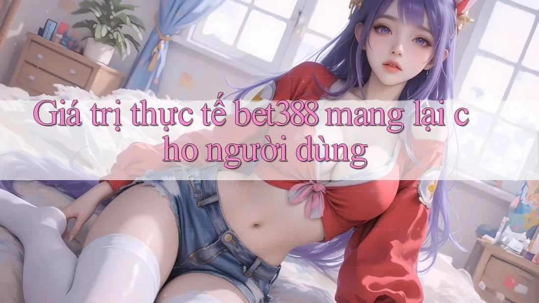 Giá trị thực tế bet388 mang lại cho người dùng