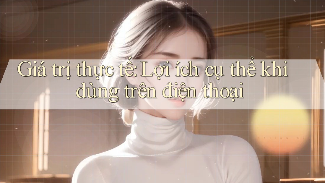 Giá trị thực tế: Lợi ích cụ thể khi dùng trên điện thoại