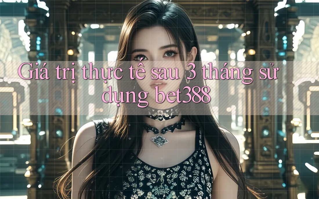 Giá trị thực tế sau 3 tháng sử dụng bet388