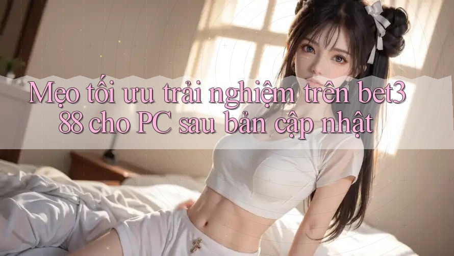 Mẹo tối ưu trải nghiệm trên bet388 cho PC sau bản cập nhật