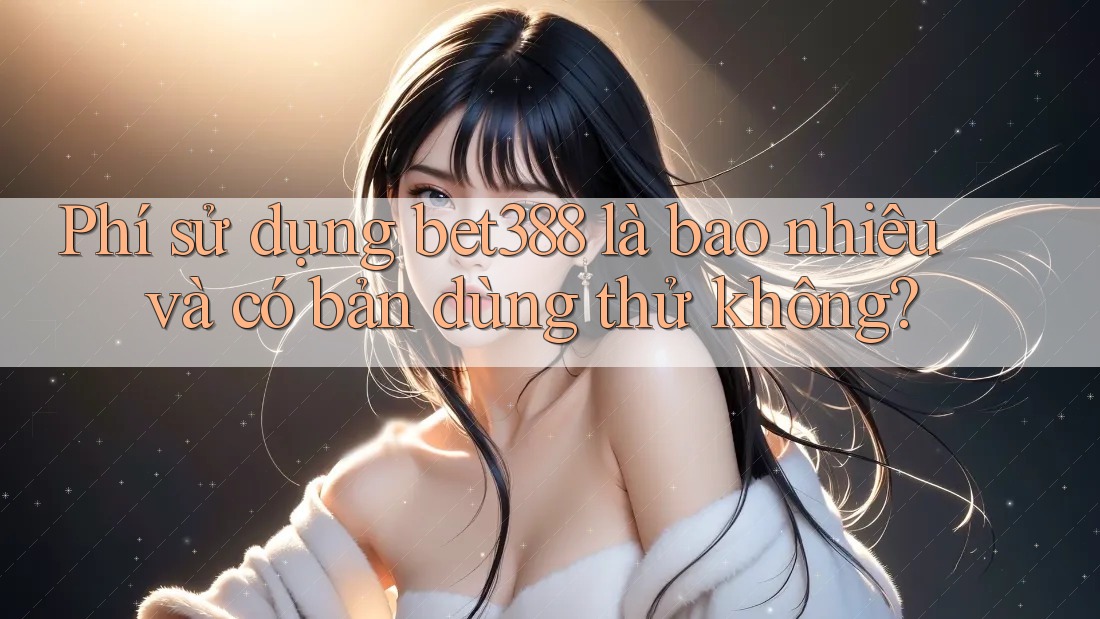 Phí sử dụng bet388 là bao nhiêu và có bản dùng thử không?