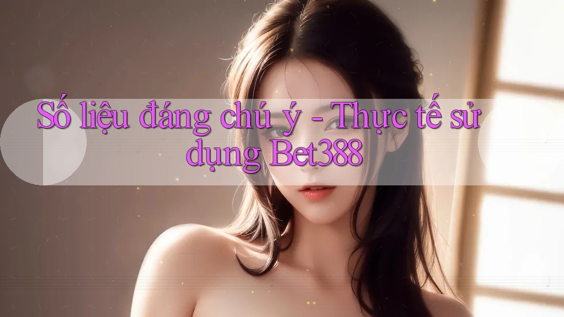 Số liệu đáng chú ý - Thực tế sử dụng Bet388