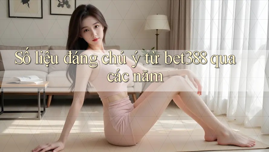 Số liệu đáng chú ý từ bet388 qua các năm