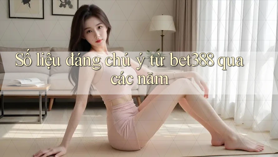 Số liệu đáng chú ý từ bet388 qua các năm
