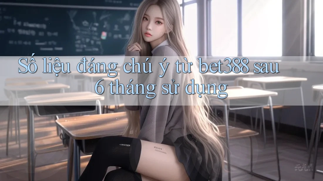 Số liệu đáng chú ý từ bet388 sau 6 tháng sử dụng
