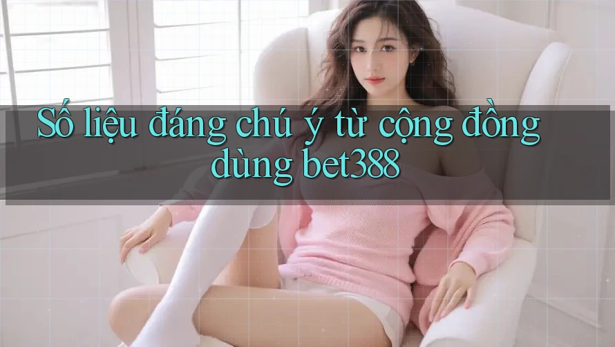 Số liệu đáng chú ý từ cộng đồng dùng bet388