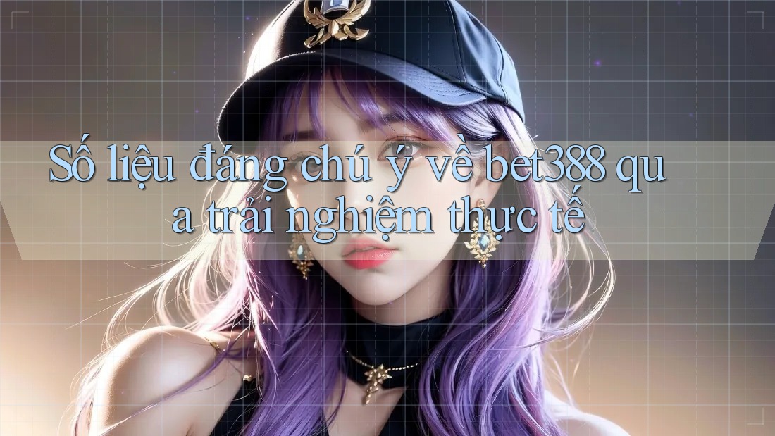 Số liệu đáng chú ý về bet388 qua trải nghiệm thực tế