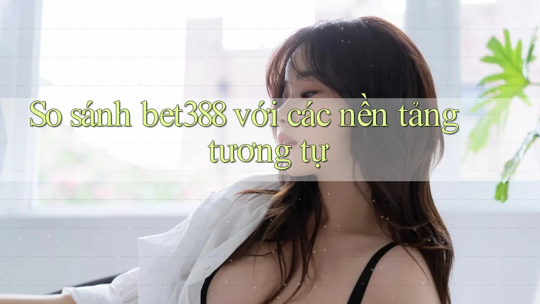 So sánh bet388 với các nền tảng tương tự