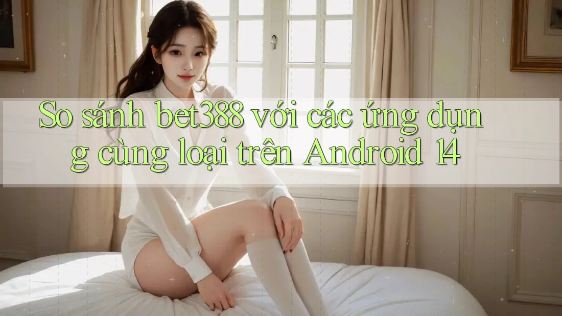 So sánh bet388 với các ứng dụng cùng loại trên Android 14 So sánh bet388 với các ứng dụng cùng loại trên Android 14