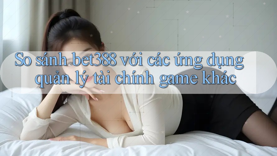 So sánh bet388 với các ứng dụng quản lý tài chính game khác So sánh bet388 với các ứng dụng quản lý tài chính game khác