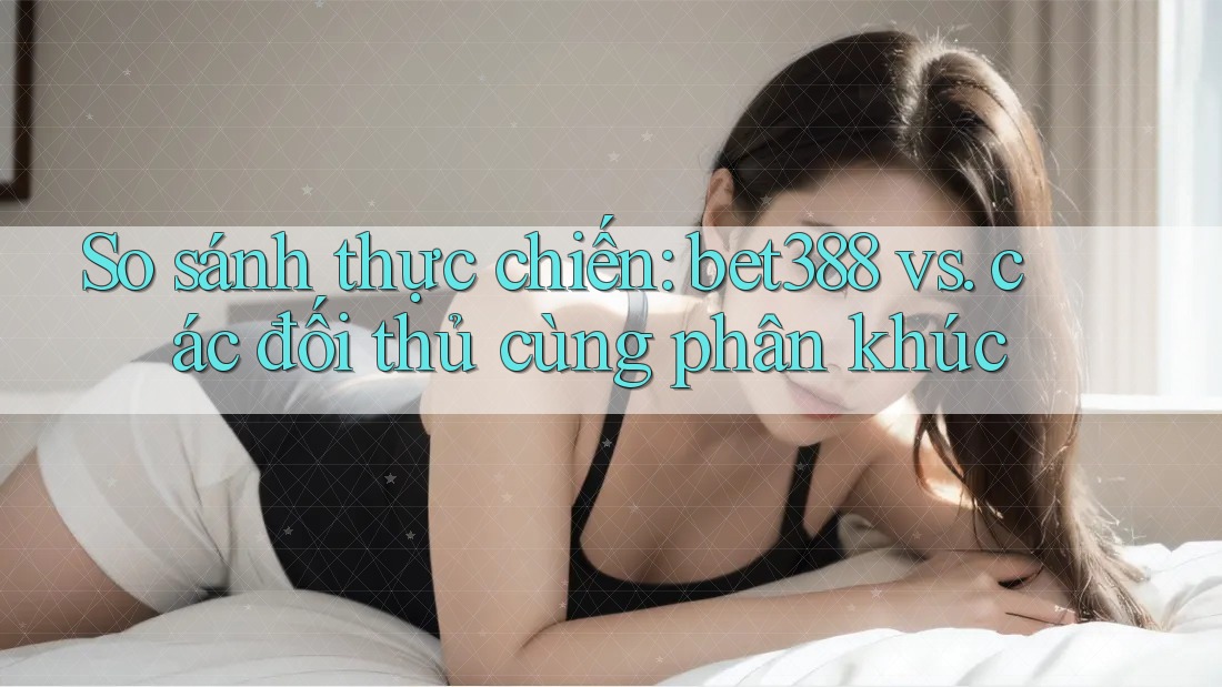 So sánh thực chiến: bet388 vs. các đối thủ cùng phân khúc