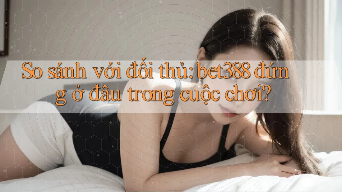 So sánh với đối thủ: bet388 đứng ở đâu trong cuộc chơi?