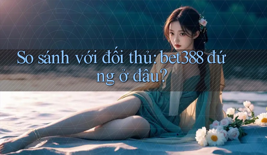 So sánh với đối thủ: bet388 đứng ở đâu?