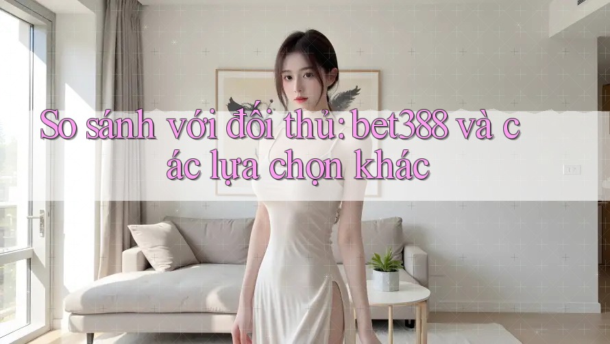 So sánh với đối thủ: bet388 và các lựa chọn khác