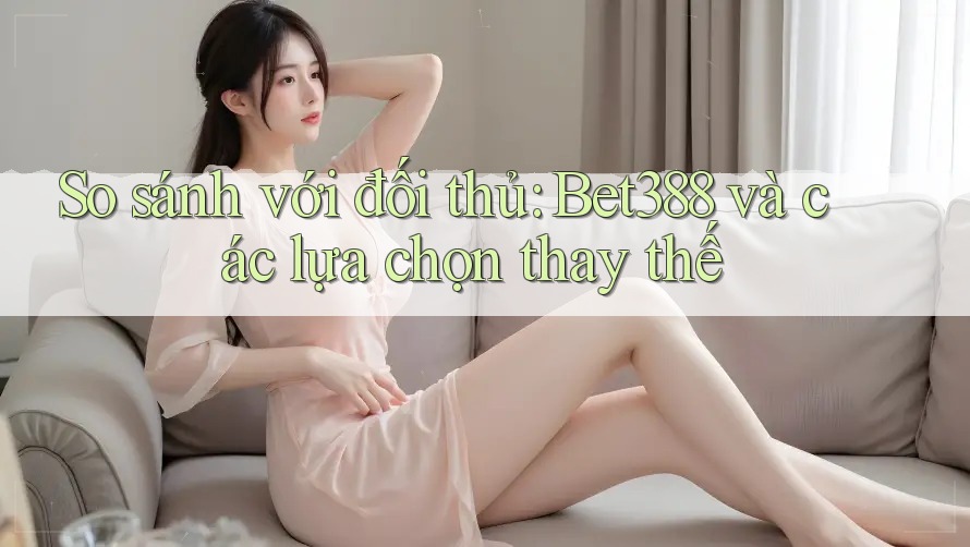 So sánh với đối thủ: Bet388 và các lựa chọn thay thế