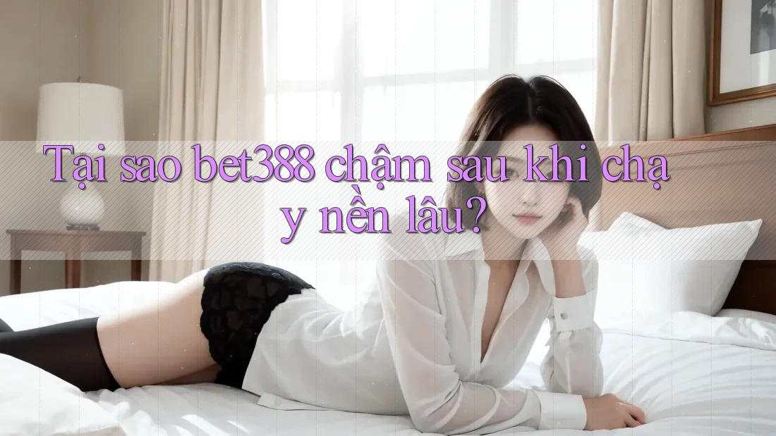 Tại sao bet388 chậm sau khi chạy nền lâu?