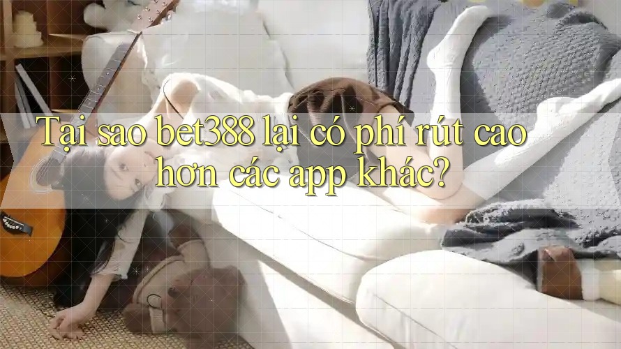 Tại sao bet388 lại có phí rút cao hơn các app khác?
