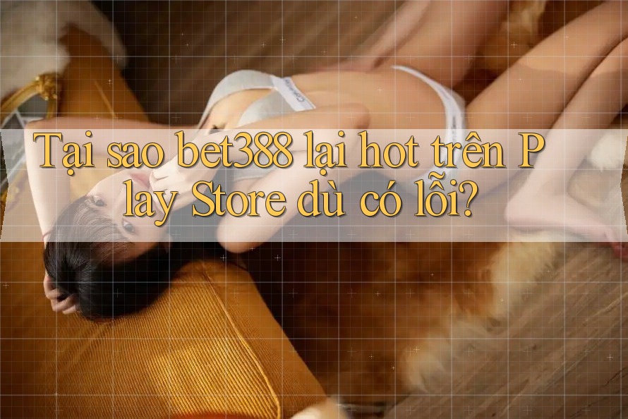 Tại sao bet388 lại hot trên Play Store dù có lỗi?