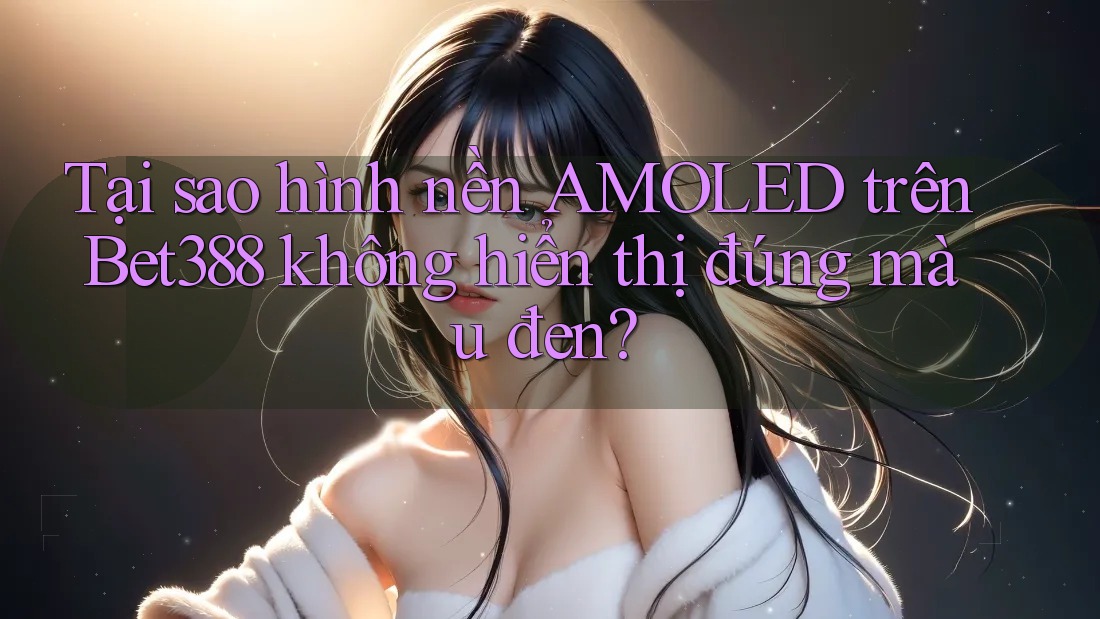 Tại sao hình nền AMOLED trên Bet388 không hiển thị đúng màu đen?