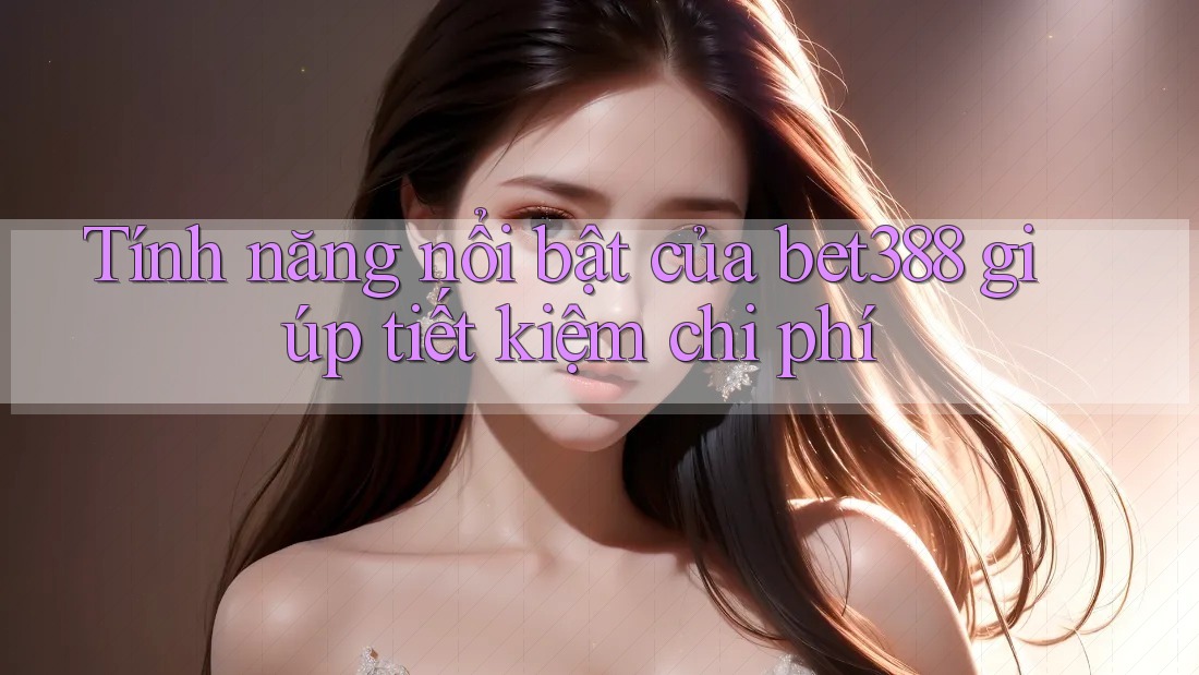 Tính năng nổi bật của bet388 giúp tiết kiệm chi phí