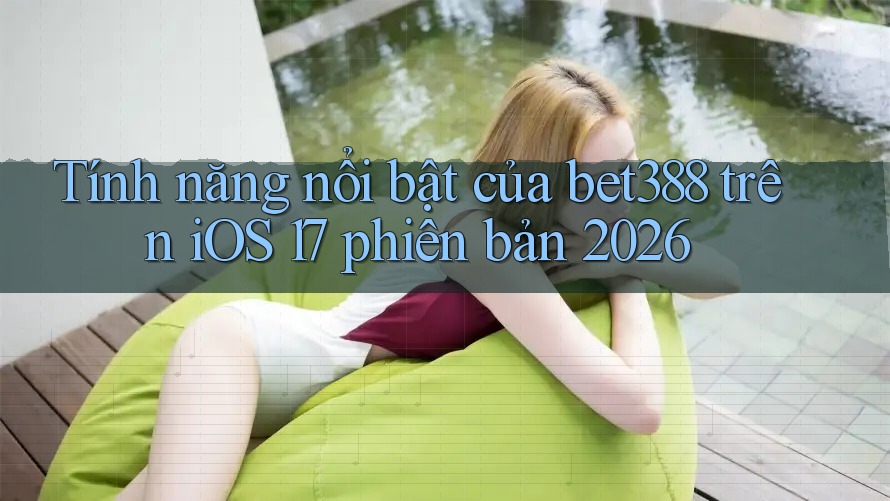 Tính năng nổi bật của bet388 trên iOS 17 phiên bản 2026