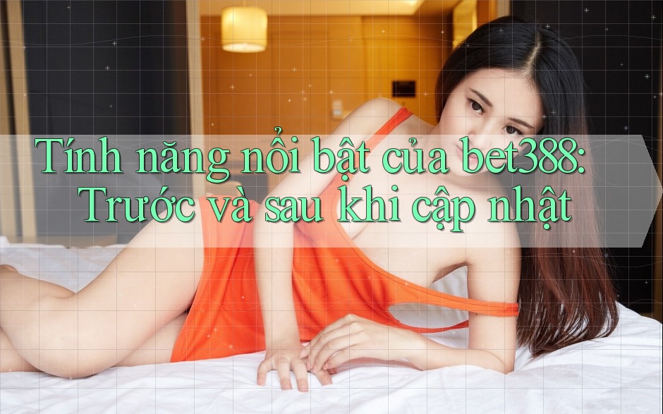 Tính năng nổi bật của bet388: Trước và sau khi cập nhật