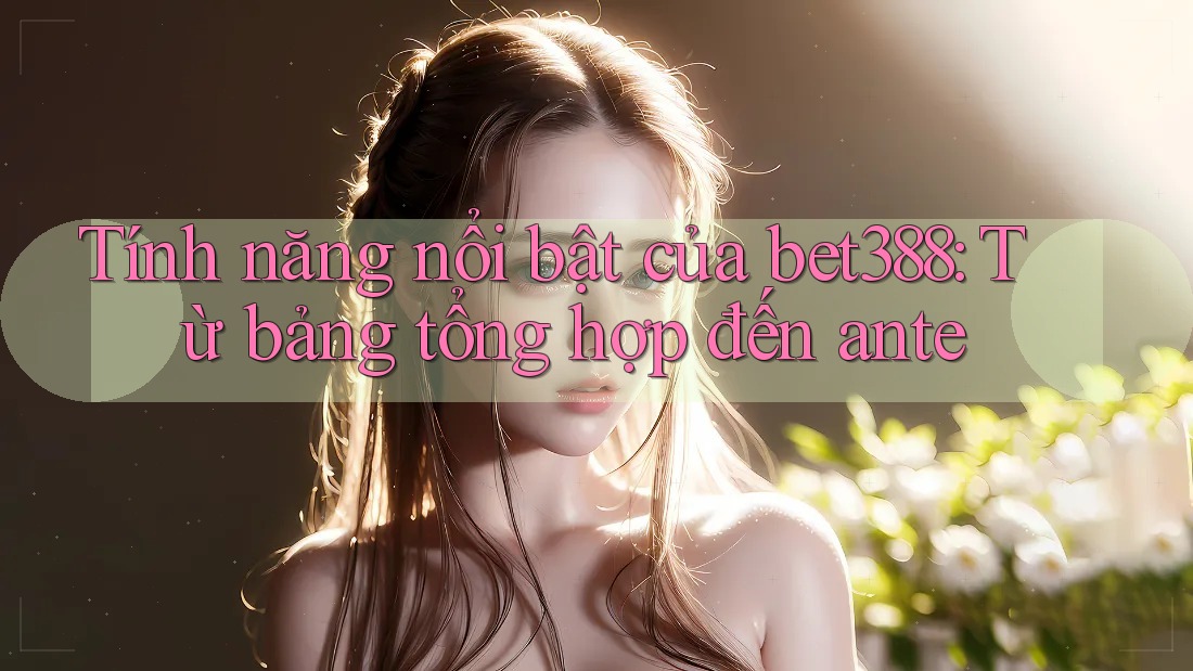 Tính năng nổi bật của bet388: Từ bảng tổng hợp đến ante