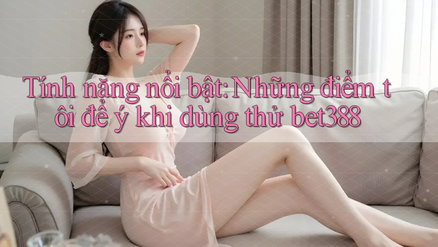 Tính năng nổi bật: Những điểm tôi để ý khi dùng thử bet388