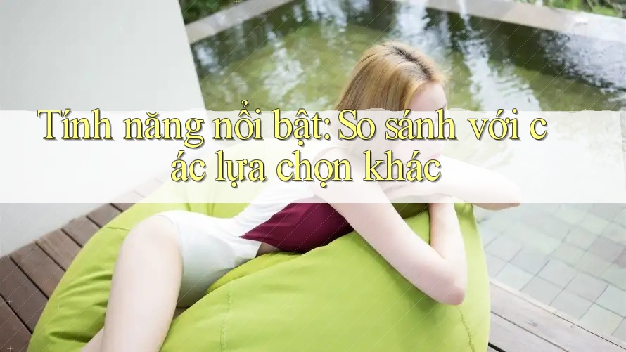 Tính năng nổi bật: so sánh với các lựa chọn khác